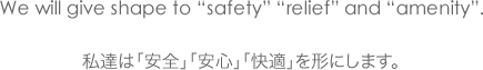 We will give shape to &quote;safety&quote; &quote;relief&quote; and &quote;amenity&quote;. 私達は「安全」「安心」「快適」を形にします。