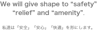 We will give shape to &quote;safety&quote; &quote;relief&quote; and &quote;amenity&quote;. 私達は「安全」「安心」「快適」を形にします。